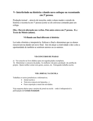 V- Interferindo na história e dando novo enfoque ou recontando
em 3ª pessoa.
Produção textual - através de reescrita, onde o aluno mudar o enredo da
história e reconta-la em 1ª pessoa (como se ele estivesse contando para um
colega.
Obs.: Haverá alteração nos verbos. Pois antes estava em 3ª pessoa. Ex.:
Texto do Moisés (aluno).
VI-Dando um final diferente à história:
Ler toda a história e interpretá-la. Enfocar o final e determinar que os alunos
reescrevam-na dando um novo final. Isto irá atiçar a criatividade e dar a eles a
oportunidade de também se sentirem autores ou co-autores.
VII-CONCURSO DE PIADAS
a) Ver conceito no livro didático para em seguida piadas exemplares.
b) Determinar o concurso de piadas. As melhores vão para a produção da cartilha do
projeto. Quem melhor contar com gestos, acenos, etc. Entregando trabalho escrito.
VIII- JORNAL NA ESCOLA
Trabalhar os textos jornalísticos e informativos.
 Jornal escrito e
 Televisivo (através de fantoches...)
 Fazer exposição e mural das atividades.
Veja esquema abaixo para o projeto de jornal na escola - onde é indispensável a
participação do Grêmio Estudantil.
 