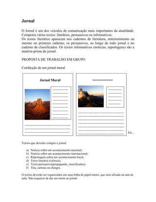 Jornal
O Jornal é um dos veículos de comunicação mais importantes da atualidade.
Comporta vários textos: literários, persuasivos ou informativos.
Os textos literários aparecem nos cadernos de literatura, entretenimento ou
mesmo no primeiro caderno; os persuasivos, ao longo de todo jornal e no
caderno de classificados. Os textos informativos (notícias, reportagens) são a
matéria-prima do jornal.
PROPOSTA DE TRABALHO EM GRUPO
Confecção de um jornal mural
Etc...
Textos que deverão compor o jornal:
a) Notícia sobre um acontecimento nacional;
b) Notícia sobre um acontecimento internacional;
c) Reportagem sobre um acontecimento local;
d) Texto literário (crônica);
e) Texto persuasivo(propaganda, classificados);
f) Tira, cartuns ou charges.
O textos deverão ser organizados em uma folha de papel-metro, que será afixada na sala de
aula. Não esquecer de dar um nome ao jornal.
Jornal Mural
---------------------------------------------
---------------------------------------------
--------------------------------------------
---------------
---------------
---------------
---------------
---------------
---------------
---------------
---------------
---------------
---------
==========
---------------------------------------------
---------------------------------------------
---------------------------------------------
---------------------------------------------
---------------------------------------------
---------------------------------------------
---------------------------------------------
--=
-------------
-------------
-------------
-------------
------------
 