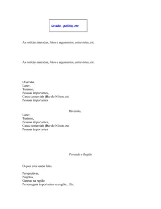 As notícias narradas, fotos e argumentos, entrevistas, etc.
As notícias narradas, fotos e argumentos, entrevistas, etc.
Diversão,
Lazer,
Turismo,
Pessoas importantes,
Casas comerciais (Bar do Nilson, etc
Pessoas importantes
Diversão,
Lazer,
Turismo,
Pessoas importantes,
Casas comerciais (Bar do Nilson, etc
Pessoas importantes
Povoado e Região
O quer está sendo feito,
Perspectivas,
Projetos,
Garotas na região
Personagens importantes na região... Etc.
Sessão - polícia, etc
 