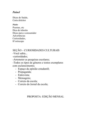 Painel
Dicas de Saúde,
Carta doleitor
Piadas
Poemas, etc
Dica de trânsito
Dicas para o consumidor
Advertências
Curiosidades,
H´oróscopo
SEÇÃO – CURIOSIDADES CULTURAIS
-Você sabia...
-curiosidades;
-Arremeter as pesquisas escolares;
-Todos os tipos de gêneros e textos exemplares
com esclarecimento;
- Espaço da opinião estudantil;
- Propaganda;
- Entrevista;
- Mensagens;
- Correio da escola;
- Correio do Jornal da escola;
PROPOSTA: EDIÇÃO MENSAL
 