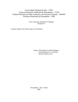 Universidade Estadual do Pará – UFPA
Centro de Educação Ambiental de Parauapebas – CEAP
Instituto Brasileiro do Meio Ambiente e dos Recursos Naturais – IBAMA
Prefeitura Municipal de Parauapebas – PMP
Curso: Educação Ambiental e Cidadania
Modulo IV
Assunto: Relatório do Projeto Água na Vila Sansão.
Autores: Deromildes Carvalho Rodrigues
Jocineide Maria C. Costa Pinto
Keylson Martins Silva.
Parauapebas – Pará – Brasil
2008.
 