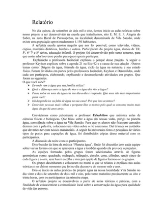 Relatório
No dia quinze, de setembro de dois mil e oito, demos inicio as aulas teóricas sobre
nosso projeto a ser desenvolvido na escola que trabalhamos, sito E. M. E. F. Alegria do
Saber, na zona Rural de Parauapebas, na localidade denominada de Vila Sansão, onde
existe uma população aproximadamente 1.150 habitantes.
A referida escola apoiou naquilo que nos foi possível, como televisão, vídeos,
cópias, materiais didáticos, lanches e outros. Participaram do projeto água, alunos de TR,
5ª, 6ª 7ª e 8ª séries, educação infantil. O projeto foi desenvolvido pelo turno noturno, para
que assim não houvesse perdas para quem queria participar.
Explanação a professora Jocineide explicou o porquê desse projeto. A seguir o
professor Keylson explicou sobre a agenda 21 na Eco 92 e a causa de sua criação . Outros
temas como: Origem da água, fórmula da água, ciclo da água na natureza e seu estado
físico. Foram divididos em partes pelos professores Jocineide, Keylson e Deromildes, onde
cada um participou, elaborando, explicando e desenvolvendo atividades em grupos. Que
foram as seguintes:
O que você sabe?
 De onde vem a água que sua família utiliza?
 Qual a diferença entre a água do mar e a água dos rios e lagos?
 Pense sobre os usos da água em seu dia-a-dia e responda. Que usos são mais importantes
para você?
 Há desperdícios ou falta de água na sua casa? Por que isso acontece?
 Entreviste pessoas mais velhas e pergunte-lhes o motivo pelo qual se consome muito mais
água do que há anos atrás.
Convidamos como palestrante o professor Ednahilton que ministra aulas de
ciências físicas e biológicas. Que falou sobre a água em nossas vidas, perigo no planeta
água, consciência sobre a água na Vila Sansão. Para que os alunos não ficassem cansados
demais com a palestra, colocamos um vídeo sobre o rio amazonas. Daí tiramos os cuidados
que devemos ter com nossos mananciais. A seguir foi mostrados fotos e pesquisas de vários
tipos de poços para captações de água, foi distribuídos cópias desse material com os
participantes.
A discussão da noite com os participantes.
Distribuição da letra da música “Planeta água”. Onde foi discutido com cada equipe
sobre varias formas em que se apresenta a água e também quando ela provoca o prejuízo.
As equipes formadas pelos grupos foram selecionadas através de figuras
geométricas como: quadrado, retângulo, triângulo, círculo, cone, cilindro, sendo cinco de
cada figura e assim, sem haver escolha e sim por opção de figuras formou-se os grupos.
Os grupos desenharam e colocaram no mural o que se relatou e explicou nas aulas
teóricas e no ultimo momento que foi no dia dezenove do mesmo mês e ano.
Deu-se inicio às aulas praticas do projeto água na nossa localidade Vila Sansão no
dia vinte e dois de setembro de dois mil e oito, pelo turno matutino precisamente as oito e
trinta horas, com os participantes da primeira etapa.
O referido projeto se desenvolveu a partir de aulas teóricas e práticas, com a
finalidade de conscientizar a comunidade local sobre a conservação da água para qualidade
de vida das pessoas.
 