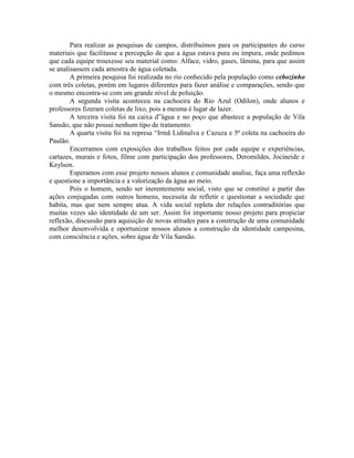 Para realizar as pesquisas de campos, distribuímos para os participantes do curso
materiais que facilitasse a percepção de que a água estava pura ou impura, onde pedimos
que cada equipe trouxesse seu material como: Alface, vidro, gases, lâmina, para que assim
se analisassem cada amostra de água coletada.
A primeira pesquisa foi realizada no rio conhecido pela população como cebozinho
com três coletas, porém em lugares diferentes para fazer análise e comparações, sendo que
o mesmo encontra-se com um grande nível de poluição.
A segunda visita aconteceu na cachoeira do Rio Azul (Odilon), onde alunos e
professores fizeram coletas de lixo, pois a mesma é lugar de lazer.
A terceira visita foi na caixa d”água e no poço que abastece a população de Vila
Sansão, que não possui nenhum tipo de tratamento.
A quarta visita foi na represa “Irmã Lidinalva e Cazuza e 5ª coleta na cachoeira do
Paulão.
Encerramos com exposições dos trabalhos feitos por cada equipe e experiências,
cartazes, murais e fotos, filme com participação dos professores, Deromildes, Jocineide e
Keylson.
Esperamos com esse projeto nossos alunos e comunidade analise, faça uma reflexão
e questione a importância e a valorização da água ao meio.
Pois o homem, sendo ser inerentemente social, visto que se constitui a partir das
ações conjugadas com outros homens, necessita de refletir e questionar a sociedade que
habita, mas que nem sempre atua. A vida social repleta der relações contraditórias que
muitas vezes são identidade de um ser. Assim foi importante nosso projeto para propiciar
reflexão, discussão para aquisição de novas atitudes para a construção de uma comunidade
melhor desenvolvida e oportunizar nossos alunos a construção da identidade campesina,
com consciência e ações, sobre água de Vila Sansão.
 