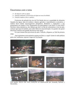 Encerramos com o tema
 Os impactos sobre as águas.
 Poluição ambiental. Característica da água na nossa localidade.
 Poluição orgânica, física e química.
O processo de poluição dos rios da Vila Sansão deve-se a quantidade de alimentos
lançados nas águas, tipos de resíduos e dejetos agrícolas e especialmente os pecuários, a
matéria fecal contém microorganismo patogênicos. Relatamos e explicamos o que
pesquisamos em relação à Vila. Perguntamos aos participantes o que fazer? E como fazer?
Ouvimos várias alternativas, eles falaram que não é só fato de conscientizar e sim de ação,
começar agir logo de imediato, pois todos falam de conscientização é só quando vão querer
descruzar os braços será quando não houver mais água?
Foi uma semana bem proveitosa de ação e reflexão, chegamos ao final da primeira
etapa.
Aqui registramos nossa primeira semana em fotos e a seguir vieram as aulas práticas
pelos rios, cachoeiras, represas e lagos da Vila Sansão.
Este projeto ÁGUA EM VILA SANÇÃO foi desenvolvido por Jocineide, Keilson e
Deromildes.
 