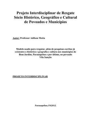 Projeto Interdisciplinar de Resgate
Sócio Histórico, Geográfico e Cultural
de Povoados e Municípios
Autor: Professor Adilson Motta
Modelo usado para resgatar, além de pesquisas escritas já
existentes o histórico e geografia e cultura nos municípios de
Bom Jardim, Parauapebas e por último, no povoado
Vila Sanção
PROJETO INTERDISCIPLINAR
Parauapebas, PA2012
 