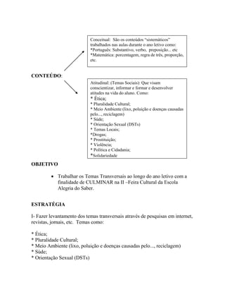 CONTEÚDO:
OBJETIVO
 Trabalhar os Temas Transversais ao longo do ano letivo com a
finalidade de CULMINAR na II –Feira Cultural da Escola
Alegria do Saber.
ESTRATÉGIA
I- Fazer levantamento dos temas transversais através de pesquisas em internet,
revistas, jornais, etc. Temas como:
* Ética;
* Pluralidade Cultural;
* Meio Ambiente (lixo, poluição e doenças causadas pelo..., reciclagem)
* Súde;
* Orientação Sexual (DSTs)
Conceitual: São os conteúdos “sistemáticos”
trabalhados nas aulas durante o ano letivo como:
*Português: Substantivo, verbo, preposição... etc
*Matemática: porcentagem, regra de três, proporção,
etc.
Atitudinal: (Temas Sociais): Que visam
conscientizar, informar e formar e desenvolver
atitudes na vida do aluno. Como:
* Ética;
* Pluralidade Cultural;
* Meio Ambiente (lixo, poluição e doenças causadas
pelo..., reciclagem)
* Súde;
* Orientação Sexual (DSTs)
* Temas Locais;
*Drogas;
* Prostituição;
* Violência;
* Política e Cidadania;
*Solidariedade
 