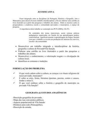 JUSTIFICATIVA
Fazer integração entre as disciplinas de Português, História e Geografia, Arte e
Matemática para desenvolverum trabalho interdisciplinar a fim de elaborar uma cartilha ou
livro ilustrado (a) a partir das pesquisas e trabalhos dos alunos. Onde os mesmos serão os
pesquisadores e criadores;a escola e comunidade (povoados e municípios), o espaço de
pesquisa.
A importância deste trabalho se contempla nos PCN (2000 p. 46-47):
Os conteúdos dos temas transversais, assim comoas práticas
pedagógicas organizadas em função da sua aprendizagem podem,
contextualizar significativamente a aprendizagem da língua, fazendo
com que o trabalho se reverta em produções de interesse do convívio,
escolar e da comunidade.
 Desenvolver um trabalho integrado e interdisciplinar da história,
geografia e cultura do PovoadoVila Sanção.
 Elaborar uma cartilha ou livro ilustrada/o a partir das pesquisas e
trabalhos dos alunos.
 Desenvolver o conhecimento, a valorização resgate e a divulgação da
cultura local;
 Identificar os costumes e tradições.
FORMULAÇÃO DO PROBLEMA
 O que vocês sabem sobre a cultura, as crenças e os rituais religiosos de
nosso povoado, município?
 E sobre as artes, festas, literatura (poemas, poesias, contos e causos,
lendas e mitos?).
 O que você conhece sobre a história e geografia do município ou
povoado Vila Sanção?
GEOGRAFIA & ESTUDOS AMAZÔNICOS
-Descrição geográfica do povoado,
-Mapa das ruas com pontos públicos.
-Aspecto populacional de Vila Sansão
-Distância para sede (Parauapebas),
-Descrição da estrada,
 