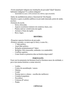 -Existe população indígena nas imediações do povoado? Qual? Quantos
habitantes indígenas? E a cultura indígena?
- Quantidade de casas e infra-estrutura (luz elétrica, água encanada).
HISTÓRIA
-Pesquisar aspectos históricos do povoado,
-Primeiro morador, se mora aqui (e foto), e como foi...
- 1º líder político
- Atual líder político.
- Religiões predominantes(1º líder)
- Religiões Afro (macumba, umbanda e ou candomblé)
- Conflitos agrários
- Como foram os primeiros dias na história dopovoado?
PORTUGUÊS
Fazer um levantamento da literatura local (a literatura nasce da oralidade; o
povo tem muitas histórias a contar através):
- Lendas,
- Contos de assombração / causos
- Fábulas,
- Cordel
- Poemas (povo e alunos – escolha dos melhores)
- Crendices populares
- Provérbios
- Crônicas (8ª séries)
- Piadas
CIÊNCIAS
-Índice de analfabetismo pleno e funcional de Vila Sanção.
-Quantos e quais os prédios públicos no povoado (mercado, posto de saúde,
escolas).
-Estrutura da escola.
- Séries oferecidas.
- Aspecto econômico (número de comércio, bares, etc).
- Plantas nativas/ extrativismo da região
- Animais e frutas da região
- Rios e lagos.
 
