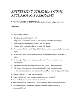 ENTREVISTAS UTILIZADAS COMO
RECURSOS NAS PESQUISAS
QUESTIONÁRIO DE ENTREVISTA (Especialmente para antigos moradores
/primeiros)
1- Qual seu nome completo?
1. Quando chegou aqui? De onde veio?
2. Porque saiu do lugar onde morava? E por que motivo escolheu morar aqui?
3. Já havia moradores na localidade onde é hoje Vila Sanção?
4. Comente sobre os primeiros dias no povoado Vila Sanção.
5. Como era o ambiente quando chegou? Fale alguma coisa sobre a vegetação e o solo da
região.
6. Na área havia tribos, qual o nome e como era o relacionamento entre moradores e
índios?
7. Na época que chegou havia demarcações de terras? Como aconteciam essas
demarcações?
8. Você sabe se houve conflitos pelas terras na área? (Com o Nilson e Odilon)
9. Fale alguma coisa de como viviam, as dificuldades, como eram enfrentadas?
6. Você lembra se havia na área animais silvestres? Você conhecia algum. Fale alguma
1. Em que trabalhava? E como era esse trabalho?
2. O que era cultivado, como eram comercializados esses produtos?
3. Essa produção cobria as necessidades da família?
4. Que instrumento era usado, e qual a técnica praticada pelos trabalhadores na roça?
5. Além da agricultura havia outras atividades econômicas desenvolvidas na
comunidade? Qual?
 