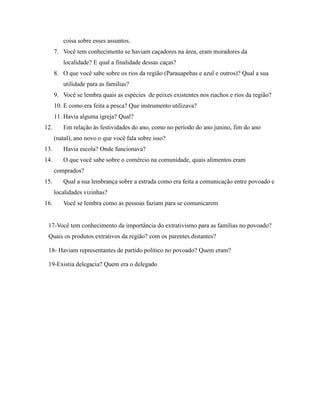 coisa sobre esses assuntos.
7. Você tem conhecimento se haviam caçadores na área, eram moradores da
localidade? E qual a finalidade dessas caças?
8. O que você sabe sobre os rios da região (Parauapebas e azul e outros)? Qual a sua
utilidade para as famílias?
9. Você se lembra quais as espécies de peixes existentes nos riachos e rios da região?
10. E como era feita a pesca? Que instrumento utilizava?
11. Havia alguma igreja? Qual?
12. Em relação às festividades do ano, como no período do ano junino, fim do ano
(natal), ano novo o que você fala sobre isso?
13. Havia escola? Onde funcionava?
14. O que você sabe sobre o comércio na comunidade, quais alimentos eram
comprados?
15. Qual a sua lembrança sobre a estrada como era feita a comunicação entre povoado e
localidades vizinhas?
16. Você se lembra como as pessoas faziam para se comunicarem
17-Você tem conhecimento da importância do extrativismo para as famílias no povoado?
Quais os produtos extrativos da região? com os parentes distantes?
18- Haviam representantes de partido político no povoado? Quem eram?
19-Existia delegacia? Quem era o delegado
 