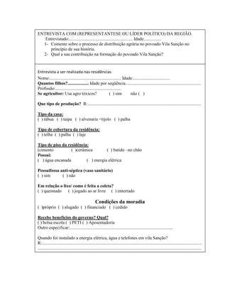 Entrevista a ser realizada nas residências
Nome:................................................................ Idade:.................................
Quantos filhos?................... Idade por seqüência....................................................................
Profissão:...........................................................
Se agricultor: Usa agro tóxicos? ( ) sim não ( )
Que tipo de produção? R:......................................................................................................
Tipo da casa:
( ) tábua ( ) taipa ( ) alvenaria =tijolo ( ) palha
Tipo de cobertura da residência:
( ) telha ( ) palha ( ) laje
Tipo de piso da residência:
(cimento ( )cerâmica ( ) batido –no chão
Possui:
( ) água encanada ( ) energia elétrica
Possuifossa anti-séptica (vaso sanitário)
( ) sim ( ) não
Em relação o lixo/ como é feita a coleta?
( ) queimado ( ) jogado ao ar livre ( ) enterrado
Condições da moradia
( )próprio ( ) alugado ( ) financiado ( ) cedido
Recebe benefícios do governo? Qual?
( ) bolsa escola ( ) PETI ( ) Aposentadoria
Outro especificar:.............................................................................................
Quando foi instalado a energia elétrica, água e telefones em vila Sanção?
R:................................................................................................................................................
...................................................................................................................................................
ENTREVISTA COM (REPRESENTANTESE OU LÍDER POLÍTICO) DA REGIÃO.
Entrevistado:......................................................... Idade................
1- Comente sobre o processo de distribuição agrária no povoado Vila Sanção no
princípio de sua história.
2- Qual a sua contribuição na formação do povoado Vila Sanção?
 