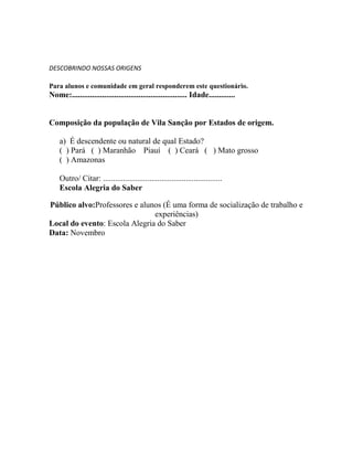 DESCOBRINDO NOSSAS ORIGENS
Para alunos e comunidade em geral responderem este questionário.
Nome:......................................................... Idade.............
Composição da população de Vila Sanção por Estados de origem.
a) É descendente ou natural de qual Estado?
( ) Pará ( ) Maranhão Piauí ( ) Ceará ( ) Mato grosso
( ) Amazonas
Outro/ Citar: ...........................................................
Escola Alegria do Saber
Público alvo:Professores e alunos (É uma forma de socialização de trabalho e
experiências)
Local do evento: Escola Alegria do Saber
Data: Novembro
 