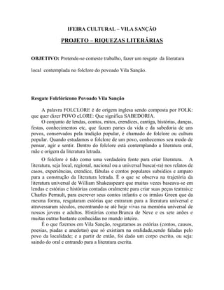 IFEIRA CULTURAL – VILA SANÇÃO
PROJETO – RIQUEZAS LITERÁRIAS
OBJETIVO: Pretende-se comeste trabalho, fazer um resgate da literatura
local contemplada no folclore do povoado Vila Sanção.
Resgate Folclóricono Povoado Vila Sanção
A palavra FOLCLORE é de origem inglesa sendo composta por FOLK:
que quer dizer POVO eLORE: Que significa SABEDORIA.
O conjunto de lendas, contos, mitos, crendices, cantiga, histórias, danças,
festas, conhecimentos etc, que fazem partes da vida e da sabedoria de uns
povos, conservados pela tradição popular, é chamado de folclore ou cultura
popular. Quando estudamos o folclore de um povo, conhecemos seu modo de
pensar, agir e sentir. Dentro do folclore está contemplando a literatura oral,
mãe e origem da literatura letrada.
O folclore é tido como uma verdadeira fonte para criar literatura. A
literatura, seja local, regional, nacional ou a universal busca(-ra) nos relatos de
casos, experiências, crendice, fábulas e contos populares subsídios e amparo
para a construção da literatura letrada. É o que se observa na trajetória da
literatura universal de William Shakeaspeare que muitas vezes baseava-se em
lendas e estórias e histórias contadas oralmente para criar suas peças teatrais;e
Charles Perrault, para escrever seus contos infantis e os irmãos Green que da
mesma forma, resgataram estórias que entraram para a literatura universal e
atravessaram séculos, encontrando-se até hoje vivas na memória universal de
nossos jovens e adultos. Histórias como:Branca de Neve e os sete anões e
muitas outras bastante conhecidas no mundo inteiro.
É o que fizemos em Vila Sanção, resgatamos as estórias (contos, causos,
poesias, piadas e anedotas) que só existiam na oralidade,sendo faladas pelo
povo da localidade; e a partir de então, foi dado um corpo escrito, ou seja:
saindo do oral e entrando para a literatura escrita.
 
