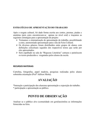 ESTRATÉGIAS DE APRESENTAÇÃO DO TRABALHO
Após o resgate cultural, foi dado forma escrita aos contos, poemas, piadas e
anedotas (pois estes encontravam-se apenas no nível oral) e traçamos as
seguintes estratégias para a apresentação do projeto:
 Treinamos a sistematização de apresentação do trabalho, possibilitando
a estes, autonomiade apresentação para o dia da Feira Cultural.
 Os diversos gêneros foram distribuídos entre grupos de alunos com
definições conceituais seguidos dos respectivos textos que serão por
eles apresentados.
 Será espalhado na sala de “Riquezas Literárias” cartazes e painéiscom
os textos produzidos e resgatados pelos alunos da escola.
RECURSOS MATERIAIS
Cartolina, fotografias, papel madeira, pesquisas realizadas pelos alunos
sobminha orientação (Profº Adilson Motta).
AVALIAÇÃO
*Interação e participação dos alunosna apresentação e exposição do trabalho.
* participação e apresentação ao público.
PONTO DE OBSERVAÇÃO
Analisar se o público alvo (comunidade em geral)assimilou as informações
fornecidas na feira.
 