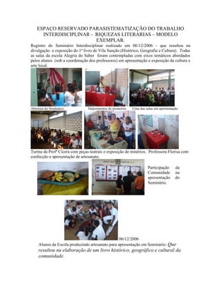 ESPAÇO RESERVADO PARASISTEMATIZAÇÃO DO TRABALHO
INTERDISCIPLINAR - RIQUEZAS LITERÁRIAS – MODELO
EXEMPLAR.
Registro do Seminário Interdisciplinar realizado em 06/12/2006 - que resultou na
divulgação e exposição do 1º livro de Vila Sanção (Histórico, Geografia e Cultura). Todas
as salas da escola Alegria do Saber foram contempladas com eixos temáticos abordados
pelos alunos (sob a coordenação dos professores) em apresentação e exposição da cultura e
arte local.
Abertura do Seminário. Depoimentos de pioneiros. Uma das salas em apresentação
Turma da Profª Cícera com peças teatrais e exposição de minérios. Professora Florisa com
confecção e apresentação de artesanato.
06/12/2006
Alunos da Escola produzindo artesanato para apresentação em Seminário. Que
resultou na elaboração de um livro histórico, geográfico e cultural da
comunidade.
Participação da
Comunidade na
apresentação do
Seminário.
 