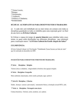 * Temas Locais;
*Drogas;
* Prostituição;
* Violência;
* Política e Cidadania;
*Solidariedade
HÁ DUAS ALTERNATIVAS PARA DESENVOLVER O TRABALHO:
a)- A cada mês será trabalhado um ou mais temas em comum com todas as
disciplinas guardando-se todos os trabalhos para uma exposição geral no final
do ano letivo na II-Feira Cultural.
b) Utilizar o espaço de tempo do quarto bimestre para trabalhar todos esses
temas, os quais serão distribuídos nas diferentes disciplinas; que culminará
para a realização maior: “A II Feira Cultural da Escola Alegria do Saber”
CULMINÃNCIA
II Feira Cultural Cultural de Vila Sanção “Trabalhando Temas Sociais em Sala de Aula”
que foi realizada em dezembro de 2009.
SUGESTÃO PARA O DESENVOLVIMENTO DO TRABALHO:
5ª Série: Disciplina: Religião
Valores (ética e cidadania, religiosidade (e histórico das igrejas) religião.
6ª Série: Disciplina: Geografia
Meio ambiente; Queimadas, efeito estufa, poluição, água potável.
7ª Série B: Disciplina: Ciências
Saúde, doenças (causas e prevenção), saneamento básico, orientação sexual DSTs, aids.
7ª Série A. Disciplina: Português com cícera
Cultura brasileira, Folclore, norte, nordeste, sul, sudeste.
 