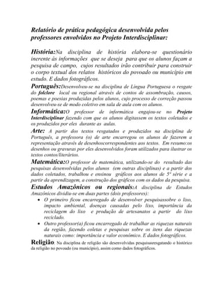 Relatório de prática pedagógica desenvolvida pelos
professores envolvidos no Projeto Interdisciplinar:
História:Na disciplina de história elabora-se questionário
inerente às informações que se deseja para que os alunos façam a
pesquisa de campo, cujos resultados irão contribuir para construir
o corpo textual dos relatos históricos do povoado ou município em
estudo. E dados fotográficos.
Português:Desenvolveu-se na disciplina de Língua Portuguesa o resgate
do folclore local ou regional através de contos de assombração, causos,
poemas e poesias produzidas pelos alunos, cujo processo de correção passou
desenvolveu-se de modo coletivo em sala de aula com os alunos.
Informática:O professor de informática engajou-se no Projeto
Interdisciplinar fazendo com que os alunos digitassem os textos coletados e
os produzidos por eles durante as aulas.
Arte: A partir dos textos resgatados e produzidos na disciplina de
Português, a professora (o) de arte encarregou os alunos de fazerem a
representação através de desenhoscorrespondentes aos textos. Em resumo:os
desenhos ou gravuras por eles desenvolvidos foram utilizados para ilustrar os
textos contos/literários.
Matemática:O professor de matemática, utilizando-se do resultado das
pesquisas desenvolvidas pelos alunos (em outras disciplinas) e a partir dos
dados coletados, trabalhou e ensinou gráficos aos alunos de 5ª série e a
partir da aprendizagem, a construção dos gráficos com os dados da pesquisa.
Estudos Amazônicos ou regionais:A disciplina de Estudos
Amazônicos dividiu-se em duas partes (dois professores):
 O primeiro ficou encarregado de desenvolver pesquisassobre o lixo,
impacto ambiental, doenças causadas pelo lixo, importância da
reciclagem do lixo e produção de artesanatos a partir do lixo
reciclado.
 Outro professor(a) ficou encarregado de trabalhar as riquezas naturais
da região, fazendo coletas e pesquisas sobre os itens das riquezas
naturais como: importância e valor econômico. E dados fotográficos.
Religião: Na disciplina de religião são desenvolvidas pesquisasresgatando o histórico
da religião no povoado (ou município), assim como dados fotográficos.
 