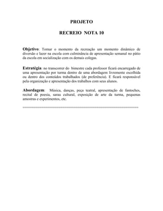 PROJETO
RECREIO NOTA 10
Objetivo: Tornar o momento da recreação um momento dinâmico de
diversão e lazer na escola com culminância de apresentação semanal no pátio
da escola em socialização com os demais colegas.
Estratégia: no transcorrer do bimestre cada professor ficará encarregado de
uma apresentação por turma dentro de uma abordagem livremente escolhida
ou dentro dos conteúdos trabalhados (de preferência). E ficará responsável
pela organização e apresentação dos trabalhos com seus alunos.
Abordagem: Música, danças, peça teatral, apresentação de fantoches,
recital de poesia, sarau cultural, exposição de arte da turma, pequenas
amostras e experimentos, etc.
=======================================================
 