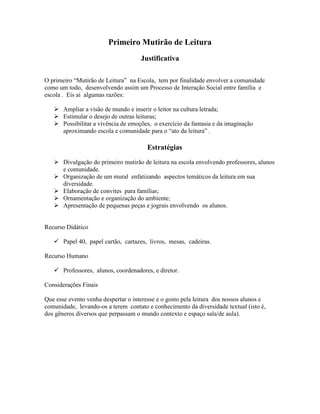 Primeiro Mutirão de Leitura
Justificativa
O primeiro “Mutirão de Leitura” na Escola, tem por finalidade envolver a comunidade
como um todo, desenvolvendo assim um Processo de Interação Social entre família e
escola . Eis aí algumas razões:
 Ampliar a visão de mundo e inserir o leitor na cultura letrada;
 Estimular o desejo de outras leituras;
 Possibilitar a vivência de emoções, o exercício da fantasia e da imaginação
aproximando escola e comunidade para o “ato da leitura” .
Estratégias
 Divulgação do primeiro mutirão de leitura na escola envolvendo professores, alunos
e comunidade.
 Organização de um mural enfatizando aspectos temáticos da leitura em sua
diversidade.
 Elaboração de convites para famílias;
 Ornamentação e organização do ambiente;
 Apresentação de pequenas peças e jograis envolvendo os alunos.
Recurso Didático
 Papel 40, papel cartão, cartazes, livros, mesas, cadeiras.
Recurso Humano
 Professores, alunos, coordenadores, e diretor.
Considerações Finais
Que esse evento venha despertar o interesse e o gosto pela leitura dos nossos alunos e
comunidade, levando-os a terem contato e conhecimento da diversidade textual (isto é,
dos gêneros diversos que perpassam o mundo contexto e espaço sala/de aula).
 