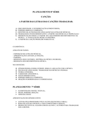 PLANEJAMENTO 8ª SÉRIE
CANÇÃO:
A PARTIR DAS LETRAS DAS CANÇÕES TRABALHAR:
A) DISCURSIVIDADE E INTERPRETAÇÃO (COMENTÁRIOS);
B) PERÍODO SIMPLES E COMPOSTO;
C) IDENTIFICAR AS FIGURAS DE LINGUAGEM NAS LETRAS DE MÚSICAS;
D) TRABALHAR O TEXTO DISSERTATIVO A PARTIR DAS MÚSICAS (A TROPICÁLIA)+
E) DIFERENCIAÇÃO CRÍTICA A PARTIR DE CADA PERÍODO DOS MOVIMENTOS DA
MÚSICA – A EVOLUÇÃO DA MÚSICA N HISTÓRIA.
F) A PARTIR DA CANÇÃO PRODUZIR NARRATIVAS.
CULMINÂNCIA:
ATRAVÉS DE PAINEL:
- EXPOSIÇÃO DE LETRA DE MÚSICAS;
- APRESENTAÇÃO CANTADA; (E INGLÊS);
- PARÓDIA;
- BIOGRAFIA DOS CANTORES; HISTÓRIA DA MÚSICA NO BRASIL;
- BIOGRAFIA DOS MOVIMENTOS DA MÚSICA.
NO CONTEÚDO:
 GÊNERO POEMA (VERSO, ESTROFE, RIMA) E A RELAÇÃO COM A MÚSICA.
 FIGURAS DE LINGUAGEM; TRABALHAR NAS MÚSICAS E POEMAS.
 TEORIA LITERÁRIA;
 VARIEDADE LINGÜÍSTICA;
 TEXTO DISSERTATIVO;
 PERÍODO SIMPLES E COMPOSTO;
 ORAÇÕES SUBORDINADAS E COORDENADAS.
PLANEJAMENTO 7ª SÉRIE
 ELEMENTOS DE COESÃO TEXTUAL;
 FRASE, PERÍODO, ORAÇÃO.
 TIPOS DE CONTO
APRESENTAÇÃO DO GÊNERO CONTO
 LEITURA PELO PROFESSOR E PELO ALUNO (SILENCIOSA E ORAL);
 RODA DE LEITURA EM DUPLA PARA COMENTÁRIO E DEBATE;
 PRODUÇÃO TEXTUAL: ELEGER COM OS ALUNOS 2 AUTORES PARA TRABALHAR
NOS 4 GRUPOS.
 