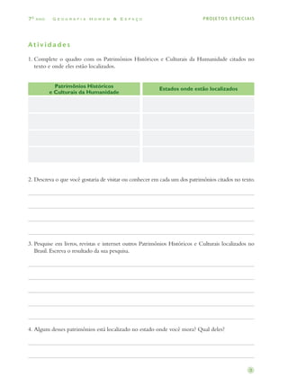 70 ano    Geografia Homem & Espaço                                           PROJETOS ESPECIAIS




Atividades

1.	 omplete o quadro com os Patrimônios Históricos e Culturais da Humanidade citados no
   C
   texto e onde eles estão localizados.


           Patrimônios Históricos                         Estados onde estão localizados
         e Culturais da Humanidade




2.	 escreva o que você gostaria de visitar ou conhecer em cada um dos patrimônios citados no texto.
   D




3.	 esquise em livros, revistas e internet outros Patrimônios Históricos e Culturais localizados no
   P
   Brasil. Escreva o resultado da sua pesquisa.




4.	 lgum desses patrimônios está localizado no estado onde você mora? Qual deles?
   A




                                                                                                 3
 