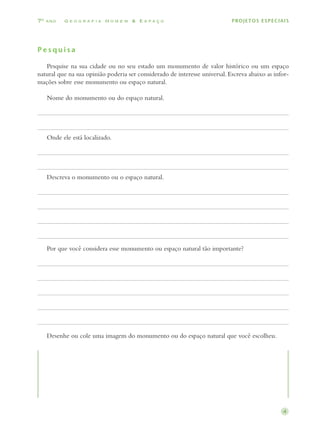 7o ano    Geografia Homem  Espaço                                          PROJETOS ESPECIAIS




Pesquisa

		 Pesquise na sua cidade ou no seu estado um monumento de valor histórico ou um espaço
natural que na sua opinião poderia ser considerado de interesse universal. Escreva abaixo as infor­
mações sobre esse monumento ou espaço natural.

		 Nome do monumento ou do espaço natural.




		 Onde ele está localizado.




		 Descreva o monumento ou o espaço natural.




		 Por que você considera esse monumento ou espaço natural tão importante?




		 Desenhe ou cole uma imagem do monumento ou do espaço natural que você escolheu.




                                                                                                4
 