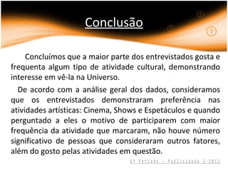 Conclusão

     Concluímos que a maior parte dos entrevistados gosta e
frequenta algum tipo de atividade cultural, demonstrando
interesse em vê-la na Universo.
  De acordo com a análise geral dos dados, consideramos
que os entrevistados demonstraram preferência nas
atividades artísticas: Cinema, Shows e Espetáculos e quando
perguntado a eles o motivo de participarem com maior
frequência da atividade que marcaram, não houve número
significativo de pessoas que consideraram outros fatores,
além do gosto pelas atividades em questão.
                                 6º Período - Publicidade 2-2012
 