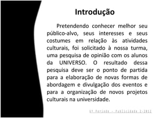 Introdução
    Pretendendo conhecer melhor seu
público-alvo, seus interesses e seus
costumes em relação às atividades
culturais, foi solicitado à nossa turma,
uma pesquisa de opinião com os alunos
da UNIVERSO. O resultado dessa
pesquisa deve ser o ponto de partida
para a elaboração de novas formas de
abordagem e divulgação dos eventos e
para a organização de novos projetos
culturais na universidade.
                 6º Período - Publicidade 2-2012
 