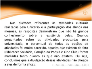 Nas questões referentes às atividades culturais
realizadas pela Universo e à participação dos alunos nas
mesmas, as respostas demonstram que não há grande
conhecimento sobre a existência delas. Quando
perguntados sobre as atividades produzidas pela
universidade, o percentual de todas as opções de
atividades foi muito parecido, aquelas que existem de fato
(Biblioteca Solidária, Corujão da Poesia e Cine Club) foram
marcadas tanto quanto as que não existem. Ou seja,
concluímos que a divulgação dessas atividades não chegou
a eles de forma eficaz.            6º Período - Publicidade 2-2012
 