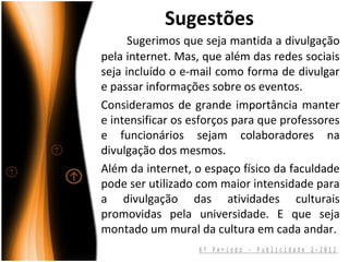 Sugestões
      Sugerimos que seja mantida a divulgação
pela internet. Mas, que além das redes sociais
seja incluído o e-mail como forma de divulgar
e passar informações sobre os eventos.
Consideramos de grande importância manter
e intensificar os esforços para que professores
e funcionários sejam colaboradores na
divulgação dos mesmos.
Além da internet, o espaço físico da faculdade
pode ser utilizado com maior intensidade para
a divulgação das atividades culturais
promovidas pela universidade. E que seja
montado um mural da cultura em cada andar.
                   6º Período - Publicidade 2-2012
 