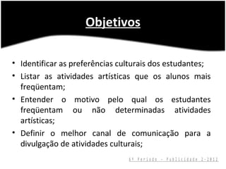 Objetivos

• Identificar as preferências culturais dos estudantes;
• Listar as atividades artísticas que os alunos mais
  freqüentam;
• Entender o motivo pelo qual os estudantes
  freqüentam ou não determinadas atividades
  artísticas;
• Definir o melhor canal de comunicação para a
  divulgação de atividades culturais;
                                6º Período - Publicidade 2-2012
 
