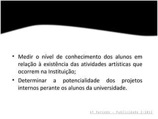 • Medir o nível de conhecimento dos alunos em
  relação à existência das atividades artísticas que
  ocorrem na Instituição;
• Determinar a potencialidade dos projetos
  internos perante os alunos da universidade.


                               6º Período - Publicidade 2-2012
 