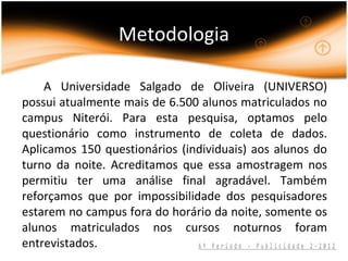 Metodologia

    A Universidade Salgado de Oliveira (UNIVERSO)
possui atualmente mais de 6.500 alunos matriculados no
campus Niterói. Para esta pesquisa, optamos pelo
questionário como instrumento de coleta de dados.
Aplicamos 150 questionários (individuais) aos alunos do
turno da noite. Acreditamos que essa amostragem nos
permitiu ter uma análise final agradável. Também
reforçamos que por impossibilidade dos pesquisadores
estarem no campus fora do horário da noite, somente os
alunos matriculados nos cursos noturnos foram
entrevistados.                 6º Período - Publicidade 2-2012
 