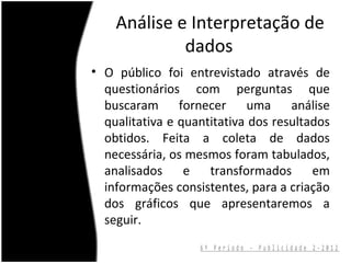 Análise e Interpretação de
             dados
• O público foi entrevistado através de
  questionários com perguntas que
  buscaram fornecer uma análise
  qualitativa e quantitativa dos resultados
  obtidos. Feita a coleta de dados
  necessária, os mesmos foram tabulados,
  analisados     e   transformados      em
  informações consistentes, para a criação
  dos gráficos que apresentaremos a
  seguir.
                   6º Período - Publicidade 2-2012
 