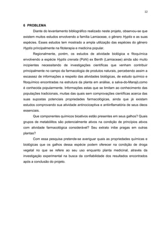 12
6 PROBLEMA
Diante do levantamento bibliográfico realizado neste projeto, observou-se que
existem muitos estudos envolvendo a família Lamiaceae, o gênero Hyptis e as suas
espécies. Esses estudos tem mostrado a ampla utilização das espécies do gênero
Hyptis principalmente na fitoterapia e medicina popular.
Regionalmente, porém, os estudos de atividade biológica e fitoquímica
envolvendo a espécie Hyptis crenata (Pohl) ex Benth (Lamiaceae) ainda são muito
incipientes necessitando de investigações científicas que venham contribuir
principalmente no campo da farmacologia de produtos naturais, percebendo assim a
escassez de informações a respeito das atividades biológicas, de estudo químico e
fitoquímico encontradas na estrutura da planta em análise, a salva-do-Marajó,como
é conhecida popularmente. Informações estas que se limitam ao conhecimento das
populações tradicionais, muitas das quais sem comprovações científicas acerca das
suas supostas potenciais propriedades farmacológicas, ainda que já existam
estudos comprovando sua atividade antinociceptiva e antiinflamatória de seus óleos
essenciais.
Que componentes químicos bioativos estão presentes em seus galhos? Quais
grupos de metabólitos são potencialmente ativos na condição de princípios ativos
com atividade farmacológica considerável? Seu extrato inibe pragas em outras
plantas?
Com essa pesquisa pretende-se averiguar quais as propriedades químicas e
biológicas que os galhos dessa espécie podem oferecer na condição de droga
vegetal no que se refere ao seu uso enquanto planta medicinal, através da
investigação experimental na busca da confiabilidade dos resultados encontrados
após a conclusão do projeto.
 