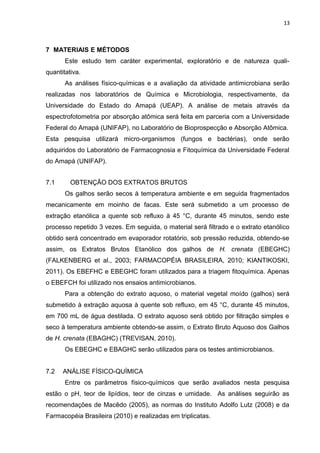 13
7 MATERIAIS E MÉTODOS
Este estudo tem caráter experimental, exploratório e de natureza quali-
quantitativa.
As análises físico-químicas e a avaliação da atividade antimicrobiana serão
realizadas nos laboratórios de Química e Microbiologia, respectivamente, da
Universidade do Estado do Amapá (UEAP). A análise de metais através da
espectrofotometria por absorção atômica será feita em parceria com a Universidade
Federal do Amapá (UNIFAP), no Laboratório de Bioprospecção e Absorção Atômica.
Esta pesquisa utilizará micro-organismos (fungos e bactérias), onde serão
adquiridos do Laboratório de Farmacognosia e Fitoquímica da Universidade Federal
do Amapá (UNIFAP).
7.1 OBTENÇÃO DOS EXTRATOS BRUTOS
Os galhos serão secos à temperatura ambiente e em seguida fragmentados
mecanicamente em moinho de facas. Este será submetido a um processo de
extração etanólica a quente sob refluxo à 45 °C, durante 45 minutos, sendo este
processo repetido 3 vezes. Em seguida, o material será filtrado e o extrato etanólico
obtido será concentrado em evaporador rotatório, sob pressão reduzida, obtendo-se
assim, os Extratos Brutos Etanólico dos galhos de H. crenata (EBEGHC)
(FALKENBERG et al., 2003; FARMACOPÉIA BRASILEIRA, 2010; KIANTIKOSKI,
2011). Os EBEFHC e EBEGHC foram utilizados para a triagem fitoquímica. Apenas
o EBEFCH foi utilizado nos ensaios antimicrobianos.
Para a obtenção do extrato aquoso, o material vegetal moído (galhos) será
submetido à extração aquosa à quente sob refluxo, em 45 °C, durante 45 minutos,
em 700 mL de água destilada. O extrato aquoso será obtido por filtração simples e
seco à temperatura ambiente obtendo-se assim, o Extrato Bruto Aquoso dos Galhos
de H. crenata (EBAGHC) (TREVISAN, 2010).
Os EBEGHC e EBAGHC serão utilizados para os testes antimicrobianos.
7.2 ANÁLISE FÍSICO-QUÍMICA
Entre os parâmetros físico-químicos que serão avaliados nesta pesquisa
estão o pH, teor de lipídios, teor de cinzas e umidade. As análises seguirão as
recomendações de Macêdo (2005), as normas do Instituto Adolfo Lutz (2008) e da
Farmacopéia Brasileira (2010) e realizadas em triplicatas.
 