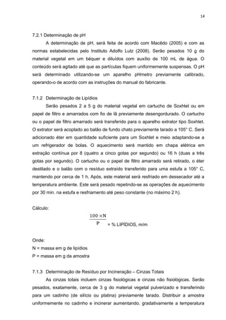 14
7.2.1 Determinação de pH
A determinação de pH, será feita de acordo com Macêdo (2005) e com as
normas estabelecidas pelo Instituto Adolfo Lutz (2008). Serão pesados 10 g do
material vegetal em um béquer e diluídos com auxílio de 100 mL de água. O
conteúdo será agitado até que as partículas fiquem uniformemente suspensas. O pH
será determinado utilizando-se um aparelho pHmetro previamente calibrado,
operando-o de acordo com as instruções do manual do fabricante.
7.1.2 Determinação de Lipídios
Serão pesados 2 a 5 g do material vegetal em cartucho de Soxhlet ou em
papel de filtro e amarrados com fio de lã previamente desengordurado. O cartucho
ou o papel de filtro amarrado será transferido para o aparelho extrator tipo Soxhlet.
O extrator será acoplado ao balão de fundo chato previamente tarado a 105° C. Será
adicionado éter em quantidade suficiente para um Soxhlet e meio adaptando-se a
um refrigerador de bolas. O aquecimento será mantido em chapa elétrica em
extração contínua por 8 (quatro a cinco gotas por segundo) ou 16 h (duas a três
gotas por segundo). O cartucho ou o papel de filtro amarrado será retirado, o éter
destilado e o balão com o resíduo extraído transferido para uma estufa a 105° C,
mantendo por cerca de 1 h. Após, este material será resfriado em dessecador até a
temperatura ambiente. Este será pesado repetindo-se as operações de aquecimento
por 30 min. na estufa e resfriamento até peso constante (no máximo 2 h).
Cálculo:
= % LIPÍDIOS, m/m
Onde:
N = massa em g de lipídios
P = massa em g da amostra
7.1.3 Determinação de Resíduo por Incineração – Cinzas Totais
As cinzas totais incluem cinzas fisiológicas e cinzas não fisiológicas. Serão
pesados, exatamente, cerca de 3 g do material vegetal pulverizado e transferindo
para um cadinho (de silício ou platina) previamente tarado. Distribuir a amostra
uniformemente no cadinho e incinerar aumentando, gradativamente a temperatura
 