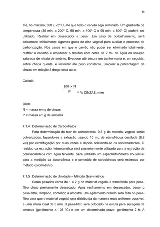 15
até, no máximo, 600 ± 25º C, até que todo o carvão seja eliminado. Um gradiente de
temperatura (30 min. a 200º C, 60 min. a 400º C e 90 min. a 600º C) poderá ser
utilizado. Resfriar em dessecador e pesar. Em caso de borbulhamento, será
adicionado inicialmente algumas gotas de óleo vegetal para auxiliar o processo de
carbonização. Nos casos em que o carvão não puder ser eliminado totalmente,
resfriar o cadinho e umedecer o resíduo com cerca de 2 mL de água ou solução
saturada de nitrato de amônio. Evaporar até secura em banho-maria e, em seguida,
sobre chapa quente, e incinerar até peso constante. Calcular a porcentagem de
cinzas em relação à droga seca ao ar.
Cálculo:
= % CINZAS, m/m
Onde:
N = massa em g de cinzas
P = massa em g da amostra
7.1.4 Determinação de Carboidratos
Para determinação do teor de carboidratos, 0,5 g do material vegetal serão
pulverizados, fazendo-se a extração usando 10 mL de etanol-água destilada (8:2
v/v) por centrifugação por duas vezes e depois coletando-se os sobrenadantes. O
resíduo da extração hidroetanólica será posteriormente utilizado para a extração de
polissacarídeos com água fervente. Será utilizado um espectrofotômetro UV-visível
para a medição da absorbância e o conteúdo de carboidratos será estimado por
método colorimétrico.
7.1.5 Determinação de Umidade – Método Gravimétrico
Serão pesados cerca de 1 a 2 g do material vegetal e transferida para pesa-
filtro chato previamente dessecado. Após resfriamento em dessecador, pesar o
pesa-filtro, tampado, contendo a amostra. Um agitamento brando será feito no pesa-
filtro para que o material vegetal seja distribuída da maneira mais uniforme possível,
a uma altura ideal de 5 mm. O pesa-filtro será colocado na estufa para secagem da
amostra (geralmente a 105 °C) e por um determinado prazo, geralmente 2 h. A
 