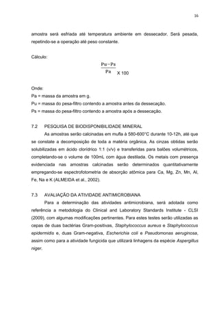 16
amostra será esfriada até temperatura ambiente em dessecador. Será pesada,
repetindo-se a operação até peso constante.
Cálculo:
X 100
Onde:
Pa = massa da amostra em g.
Pu = massa do pesa-filtro contendo a amostra antes da dessecação.
Ps = massa do pesa-filtro contendo a amostra após a dessecação.
7.2 PESQUISA DE BIODISPONIBILIDADE MINERAL
As amostras serão calcinadas em mufla à 580-600°C durante 10-12h, até que
se constate a decomposição de toda a matéria orgânica. As cinzas obtidas serão
solubilizadas em ácido clorídrico 1:1 (v/v) e transferidas para balões volumétricos,
completando-se o volume de 100mL com água destilada. Os metais com presença
evidenciada nas amostras calcinadas serão determinados quantitativamente
empregando-se espectrofotometria de absorção atômica para Ca, Mg, Zn, Mn, Al,
Fe, Na e K (ALMEIDA et al., 2002).
7.3 AVALIAÇÃO DA ATIVIDADE ANTIMICROBIANA
Para a determinação das atividades antimicrobiana, será adotada como
referência a metodologia do Clinical and Laboratory Standards Institute - CLSI
(2009), com algumas modificações pertinentes. Para estes testes serão utilizadas as
cepas de duas bactérias Gram-positivas, Staphylococcus aureus e Staphylococcus
epidermidis e, duas Gram-negativa, Escherichia coli e Pseudomonas aeruginosa,
assim como para a atividade fungicida que utilizará linhagens da espécie Aspergillus
niger.
 