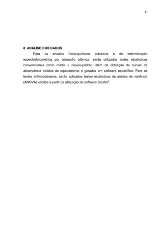 17
8 ANÁLISE DOS DADOS
Para os ensaios físico-químicos clássicos e de determinação
espectrofotométrica por absorção atômica, serão utilizados testes estatísticos
convencionais como média e desvio-padrão, além de obtenção de curvas de
absorbância obtidos do equipamento e gerados em software específico. Para os
testes antimicrobianos, serão aplicados testes estatísticos de análise de variância
(ANOVA) obtidos a partir da utilização do software Biostat®
.
 