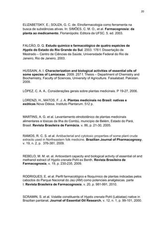 20
ELIZABETSKY, E.; SOUZA, G. C. de. Etnofarmacologia como ferramenta na
busca de substâncias ativas. In: SIMÕES, C. M. O., et al. Farmacognosia: da
planta ao medicamento. Florianópolis: Editora da UFSC. 5. ed. 2003.
FALCÃO, D. Q. Estudo químico e farmacológico de quatro espécies de
Hyptis do Estado do Rio Grande do Sul. 2003. 178 f. Dissertação de
Mestrado – Centro de Ciências da Saúde, Universidade Federal do Rio de
Janeiro, Rio de Janeiro, 2003.
HUSSAIN, A. I. Characterization and biological activities of essential oils of
some species of Lamiaceae. 2009. 257 f. Thesis – Department of Chemistry and
Biochemistry, Faculty of Sciences, University of Agriculture. Faisalabad. Pakistan.
2009.
LÓPEZ, C. A. A.. Considerações gerais sobre plantas medicinais. P 19-27, 2006.
LORENZI, H., MATOS, F. J. A. Plantas medicinais no Brasil: nativas e
exóticas.Nova Odesa. Instituto Plantarum. 512 p.
MARTINS, A. G. et al. Levantamento etnobotânico de plantas medicinais
alimentares e tóxicas da Ilha do Combú, município de Belém, Estado do Pará,
Brasil. Revista Brasileira de Farmácia. v. 86, p. 21-30, 2005.
RAMOS, R. C. S. et al. Antibacterial and cytotoxic properties of some plant crude
extracts used in Northeastern folk medicine. Brazilian Journal of Pharmacognosy.
v. 19, n. 2, p. 376-381, 2009.
REBELO, M. M. et. al. Antioxidant capacity and biological activity of essential oil and
methanol extract of Hyptis crenata Pohl ex Benth. Revista Brasileira de
Farmacognosia, v. 19, p. 230-235, 2009.
RODRIGUES, E. et al. Perfil farmacológico e fitoquímico de plantas indicadas pelos
caboclos do Parque Nacional do Jaú (AM) como potenciais analgésicas. parte
I. Revista Brasileira de Farmacognosia, v. 20, p. 981-991, 2010.
SCRAMIN, S. et al. Volatile constituents of Hyptis crenata Pohl (Labiatae) native in
Brazilian pantanal. Journal of Essential Oil Research, v. 12, n. 1, p. 99-101, 2000.
 