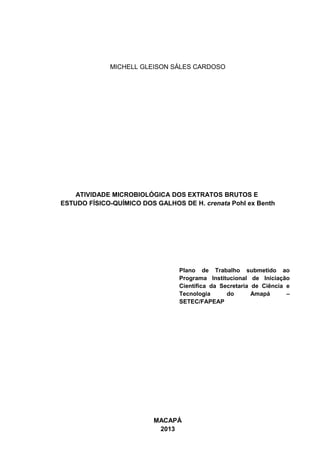 MICHELL GLEISON SÁLES CARDOSO
ATIVIDADE MICROBIOLÓGICA DOS EXTRATOS BRUTOS E
ESTUDO FÍSICO-QUÍMICO DOS GALHOS DE H. crenata Pohl ex Benth
Plano de Trabalho submetido ao
Programa Institucional de Iniciação
Científica da Secretaria de Ciência e
Tecnologia do Amapá –
SETEC/FAPEAP
MACAPÁ
2013
 