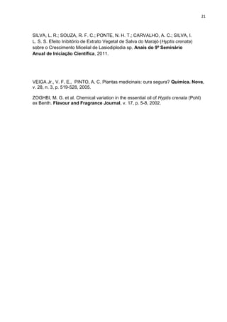 21
SILVA, L. R.; SOUZA, R. F. C.; PONTE, N. H. T.; CARVALHO, A. C.; SILVA, I.
L. S. S. Efeito Inibitório de Extrato Vegetal de Salva do Marajó (Hyptis crenata)
sobre o Crescimento Micelial de Lasiodiplodia sp. Anais do 9º Seminário
Anual de Iniciação Científica, 2011.
VEIGA Jr., V. F. E., PINTO, A. C. Plantas medicinais: cura segura? Química. Nova,
v. 28, n. 3, p. 519-528, 2005.
ZOGHBI, M. G. et al. Chemical variation in the essential oil of Hyptis crenata (Pohl)
ex Benth. Flavour and Fragrance Journal, v. 17, p. 5-8, 2002.
 