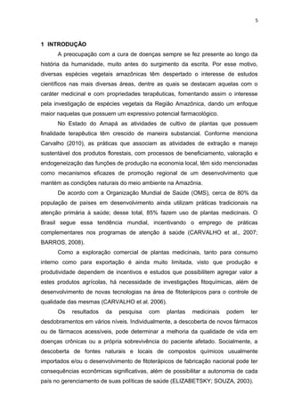 5
1 INTRODUÇÃO
A preocupação com a cura de doenças sempre se fez presente ao longo da
história da humanidade, muito antes do surgimento da escrita. Por esse motivo,
diversas espécies vegetais amazônicas têm despertado o interesse de estudos
científicos nas mais diversas áreas, dentre as quais se destacam aquelas com o
caráter medicinal e com propriedades terapêuticas, fomentando assim o interesse
pela investigação de espécies vegetais da Região Amazônica, dando um enfoque
maior naquelas que possuem um expressivo potencial farmacológico.
No Estado do Amapá as atividades de cultivo de plantas que possuem
finalidade terapêutica têm crescido de maneira substancial. Conforme menciona
Carvalho (2010), as práticas que associam as atividades de extração e manejo
sustentável dos produtos florestais, com processos de beneficiamento, valoração e
endogeneização das funções de produção na economia local, têm sido mencionadas
como mecanismos eficazes de promoção regional de um desenvolvimento que
mantém as condições naturais do meio ambiente na Amazônia.
De acordo com a Organização Mundial de Saúde (OMS), cerca de 80% da
população de países em desenvolvimento ainda utilizam práticas tradicionais na
atenção primária à saúde; desse total, 85% fazem uso de plantas medicinais. O
Brasil segue essa tendência mundial, incentivando o emprego de práticas
complementares nos programas de atenção à saúde (CARVALHO et al., 2007;
BARROS, 2008).
Como a exploração comercial de plantas medicinais, tanto para consumo
interno como para exportação é ainda muito limitada, visto que produção e
produtividade dependem de incentivos e estudos que possibilitem agregar valor a
estes produtos agrícolas, há necessidade de investigações fitoquímicas, além de
desenvolvimento de novas tecnologias na área de fitoterápicos para o controle de
qualidade das mesmas (CARVALHO et al. 2006).
Os resultados da pesquisa com plantas medicinais podem ter
desdobramentos em vários níveis. Individualmente, a descoberta de novos fármacos
ou de fármacos acessíveis, pode determinar a melhoria da qualidade de vida em
doenças crônicas ou a própria sobrevivência do paciente afetado. Socialmente, a
descoberta de fontes naturais e locais de compostos químicos usualmente
importados e/ou o desenvolvimento de fitoterápicos de fabricação nacional pode ter
consequências econômicas significativas, além de possibilitar a autonomia de cada
país no gerenciamento de suas políticas de saúde (ELIZABETSKY; SOUZA, 2003).
 