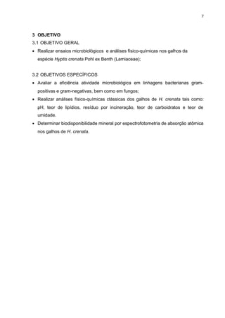 7
3 OBJETIVO
3.1 OBJETIVO GERAL
• Realizar ensaios microbiológicos e análises físico-químicas nos galhos da
espécie Hyptis crenata Pohl ex Benth (Lamiaceae);
3.2 OBJETIVOS ESPECÍFICOS
• Avaliar a eficiência atividade microbiológica em linhagens bacterianas gram-
positivas e gram-negativas, bem como em fungos;
• Realizar análises físico-químicas clássicas dos galhos de H. crenata tais como:
pH, teor de lipídios, resíduo por incineração, teor de carboidratos e teor de
umidade.
• Determinar biodisponibilidade mineral por espectrofotometria de absorção atômica
nos galhos de H. crenata.
 