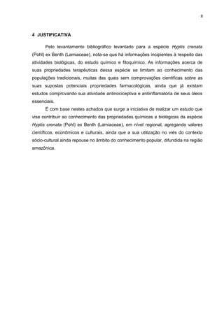 8
4 JUSTIFICATIVA
Pelo levantamento bibliográfico levantado para a espécie Hyptis crenata
(Pohl) ex Benth (Lamiaceae), nota-se que há informações incipientes à respeito das
atividades biológicas, do estudo químico e fitoquímico. As informações acerca de
suas propriedades terapêuticas dessa espécie se limitam ao conhecimento das
populações tradicionais, muitas das quais sem comprovações científicas sobre as
suas supostas potenciais propriedades farmacológicas, ainda que já existam
estudos comprovando sua atividade antinociceptiva e antiinflamatória de seus óleos
essenciais.
É com base nestes achados que surge a iniciativa de realizar um estudo que
vise contribuir ao conhecimento das propriedades químicas e biológicas da espécie
Hyptis crenata (Pohl) ex Benth (Lamiaceae), em nível regional, agregando valores
científicos, econômicos e culturais, ainda que a sua utilização no viés do contexto
sócio-cultural ainda repouse no âmbito do conhecimento popular, difundida na região
amazônica.
 