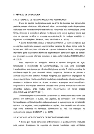 9
5 REVISÃO DE LITERATURA
5.1A UTILIZAÇÃO DE PLANTAS MEDICINAIS PELO HOMEM
O uso de plantas medicinais na cura ou alívio de doenças, que para muitos
poderia parecer misticismo, feitiçaria ou folclore, torna-se hoje objeto de pesquisas
científicas com validade comprovada diante da fitoquímica e da farmacologia. Desta
forma, define-se o conceito de plantas medicinais como toda e qualquer planta que
atue de maneira benéfica no combate ou minimização de qualquer malefício no
organismo humano (BARLEM et al., 1995; MARTINS et al., 2005).
A planta denominada papoula (Papaver somniferum L.) é um exemplo de que
as plantas medicinais possuem componentes capazes de aliviar dores; dela foi
isolada em 1806 a morfina, utilizada até hoje nos tratamentos da dor, e tem papel
importante para os pacientes terminais diagnosticados com vários tipos de câncer,
por amenizar as dores intensas peculiares a estas enfermidades (RODRIGUES et
al., 2010).
Essa interseção da etnografia médica e estudos biológicos de ação
terapêutica é denominada de Etnofarmacologia, ou seja, uma exploração
transdisciplinar que abrange as ciências biológicas e sociais. O objetivo principal da
etnofarmacologia foi para descobrir novos compostos, derivados de plantas e
animais utilizados nos sistemas médicos indígenas, que podem ser empregados no
desenvolvimento de novos produtos farmacêuticos. A exploração etnofarmacológica,
envolvendo ambas as visitas de campo, bem como a pesquisa experimental levou
no passado a informações altamente valiosas sobre plantas medicinais usadas em
diferentes culturas, onde muitos foram desenvolvidos em novas drogas
(CUNNINGHAN; MENEZES, 2011).
O interesse pela elucidação dos constituintes do metabolismo secundário das
plantas tem estimulado a busca, nos vegetais, de compostos com atividades
farmacológicas. A fitoquímica tem colaborado para o conhecimento da constituição
química dos vegetais, suas propriedades e funções, direcionando sua utilização,
seja como alimentos ou fármacos, confirmando ou não sua indicação no
conhecimento popular (BEZERRA et al., 2011).
5.2 ATIVIDADE MICROBIOLÓGICA DE PRODUTOS NATURAIS
A busca por novos compostos antimicrobianos é particularmente motivado
pela grande diversidade de espécies de plantas brasileiras cujas atividades
 