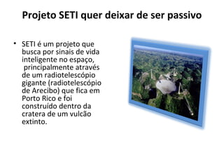 Projeto SETI quer deixar de ser passivo
• SETI é um projeto que
busca por sinais de vida
inteligente no espaço,
principalmente através
de um radiotelescópio
gigante (radiotelescópio
de Arecibo) que fica em
Porto Rico e foi
construído dentro da
cratera de um vulcão
extinto.
 