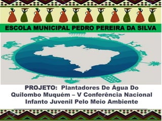 PROJETO: Plantadores De Água Do
Quilombo Muquém – V Conferência Nacional
Infanto Juvenil Pelo Meio Ambiente
ESCOLA MUNICIPAL PEDRO PEREIRA DA SILVA
 