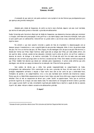 Grávida, eu??
Vanessa Arruda1
A sensação de que nada de ruim pode acontecer com si próprio é um dos fatores que predisponentes para
que apareça uma gravidez indesejável.
Andando pela cidade de Vespasiano, do centro ao bairro mais afastado, deparei com uma cruel realidade,
que muitos só veem pelos jornais e televisão: a gravidez em adolescentes.
Dados fornecidos pela Secretaria Municipal de Saúde de Vespasiano, que desenvolve diversas ações para minimizar
a situação, confirmam esta preocupação e vem justificar o uso deste espaço como forma de orientação, tanto para
os pais quanto para os adolescentes. Conscientizar os jovens sobre o uso de sue corpo, sobretudo valoriza-lo é o
objetivo maior.
No entanto o que mais assusta incluindo a quebra do tabu da virgindade é a despreocupação com as
doenças sexuais transmissíveis e com a possibilidade de uma gravidez indesejada. Além, é claro, da permissividade
dos pais. No livro os direitos dos pais, de Tânia Zagury, há uma mensagem clara de que os aos pais têm direitos ( e
devem) dar limites aos filhos. Impor horários; saber quem são os amigos dos filhos, por onde andam, entrar, sim
nos quartos deles, contudo, usando da boa educação e batendo à porta antes de entrar; de verificar cadernos e
deveres de escola; de dialogar e de mostrar autoridade. Tal atitude não está fora de moda como vem sendo
adotada por uma corrente que prega sobre os direitos ( excessivos) dos filhos. Esta mesma corrente se esquece de
que filhos também tem deveres que devem ser cobrados pelos responsáveis. A autora ainda enfatiza que esta
abordagem vem abrindo um espaço de desacertos na educação dos filhos de forma agravante.
Sem sombra de dúvida que a mídia tem grande responsabilidade no comportamento de todos,
principalmente dos adolescentes. Esta constatação se deu com a gravidez de Xuxa, há sete anos atrás. A sua
produção independente estimulou a moçada a fazer muito sexo sem se dar conta de que a celebridade Xuxa,
formadora de opinião e de comportamentos vivia e vive uma realidade muito distante dos brasileiros comuns.
Parece que ela e a Rede Globo esqueceram-se de que a loura lidava com uma faixa etária que a seguiria nos mínimos
detalhes. Eles só não se esqueceram de deixar que o nome “Sacha” se popularizasse. Tanto que os cartórios
proibiram registros de crianças com esse mesmo nome. Foi emocionante ver divulgado em horário nobre a gravidez
com o papai Luciano Szafir ao lado, visivelmente rejeitado pela mamãe Xuxa e mostrar a opção de não se casarem.
A partir daí, dados indicam o número excessivo de adolescentes grávidas.
E depois?
1
Vanessa Arruda é jornalista e mãe do aluno Túlio Salvatore do Instituto Itapoá em Belo Horizonte
 